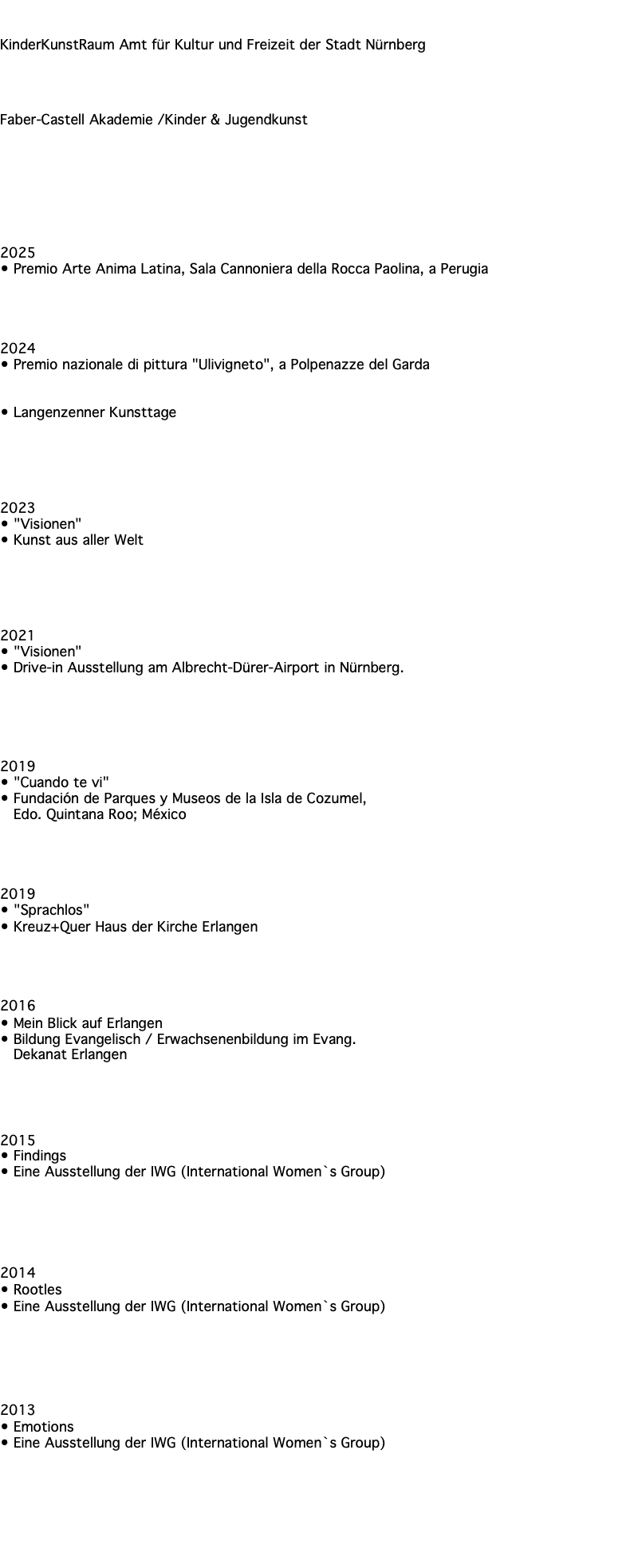 Referenzen KinderKunstRaum Amt für Kultur und Freizeit der Stadt Nürnberg Faber-Castell Akademie /Kinder & Jugendkunst Ausstellungen 2025 • Premio Arte Anima Latina, Sala Cannoniera della Rocca Paolina, a Perugia 2024 • Premio nazionale di pittura "Ulivigneto", a Polpenazze del Garda • Langenzenner Kunsttage 2023 • "Visionen" • Kunst aus aller Welt 2021 • "Visionen" • Drive-in Ausstellung am Albrecht-Dürer-Airport in Nürnberg. 2019 • "Cuando te vi" • Fundación de Parques y Museos de la Isla de Cozumel, Edo. Quintana Roo; México 2019 • "Sprachlos" • Kreuz+Quer Haus der Kirche Erlangen 2016 • Mein Blick auf Erlangen • Bildung Evangelisch / Erwachsenenbildung im Evang. Dekanat Erlangen 2015 • Findings • Eine Ausstellung der IWG (International Women`s Group) 2014 • Rootles • Eine Ausstellung der IWG (International Women`s Group) 2013 • Emotions • Eine Ausstellung der IWG (International Women`s Group) Presse